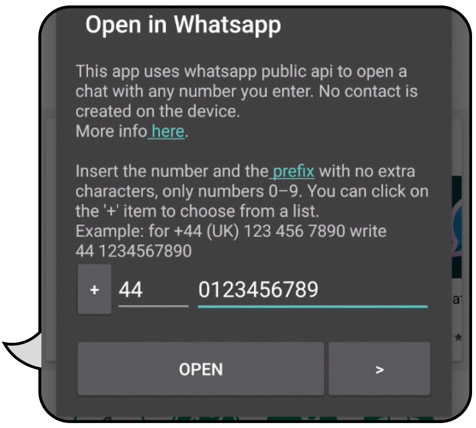 Open in WhatsApp uses WhatsApp public API to open a chat with any number you enter. No contact is created on the device. Insert the number and the prefix with no extra characters, only numbers 0-9. You can click on the '+' item to choose from a list. Example: for +44 (UK) 123 456 7890 write 441234567890